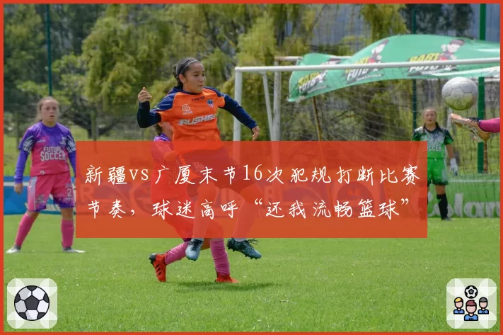 新疆vs广厦末节16次犯规打断比赛节奏,球迷高呼“还我流畅篮球”