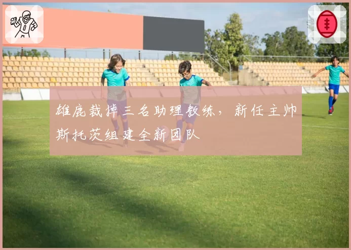 雄鹿裁掉三名助理教练，新任主帅斯托茨组建全新团队