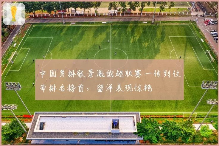 中国男排张景胤俄超联赛一传到位率排名榜首，留洋表现惊艳