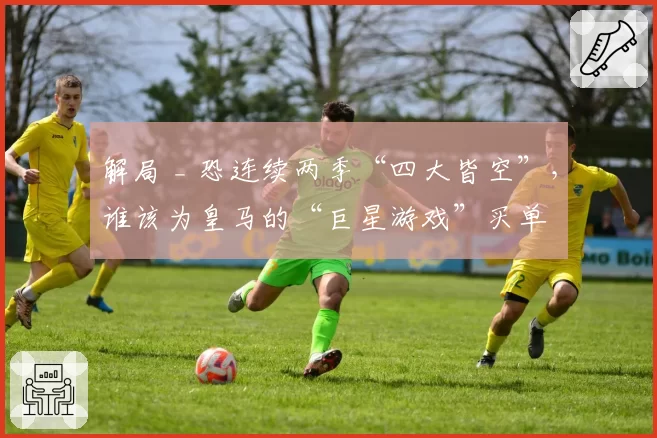 解局 _ 恐连续两季“四大皆空”，谁该为皇马的“巨星游戏”买单