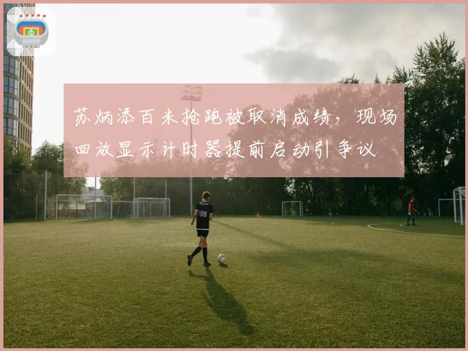 苏炳添百米抢跑被取消成绩，现场回放显示计时器提前启动引争议