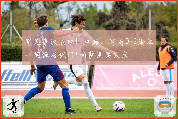 罕见争议点球!中超:河南0-2浙江,陶强龙破门+纳萨里奥失点
