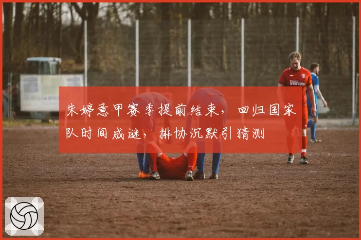 朱婷意甲赛季提前结束，回归国家队时间成谜，排协沉默引猜测