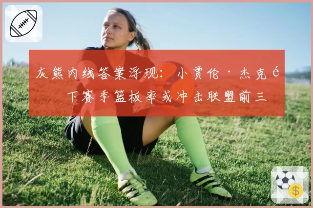灰熊内线答案浮现：小贾伦·杰克逊下赛季篮板率或冲击联盟前三