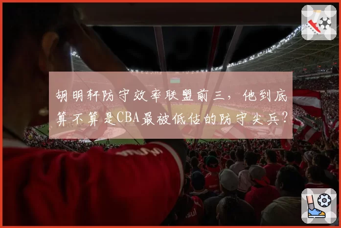 胡明轩防守效率联盟前三,他到底算不算是CBA最被低估的防守尖兵?