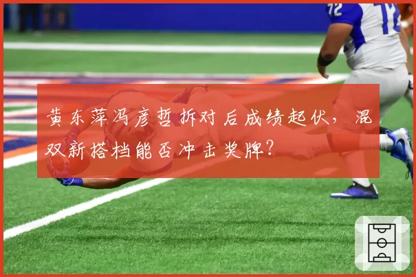 黄东萍冯彦哲拆对后成绩起伏,混双新搭档能否冲击奖牌?