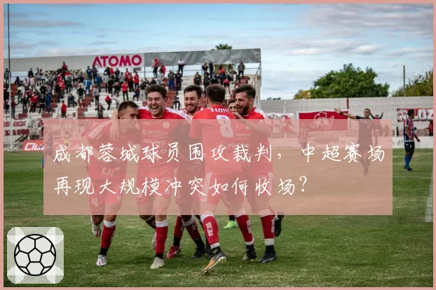 成都蓉城球员围攻裁判,中超赛场再现大规模冲突如何收场?