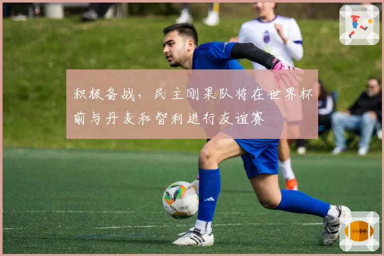 积极备战，民主刚果队将在世界杯前与丹麦和智利进行友谊赛