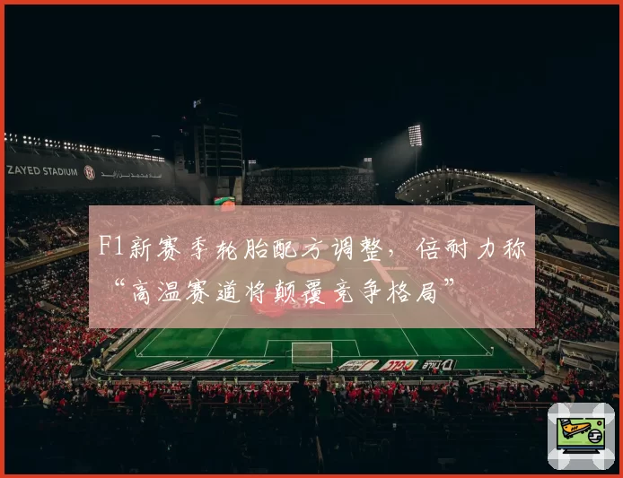F1新赛季轮胎配方调整,倍耐力称“高温赛道将颠覆竞争格局”
