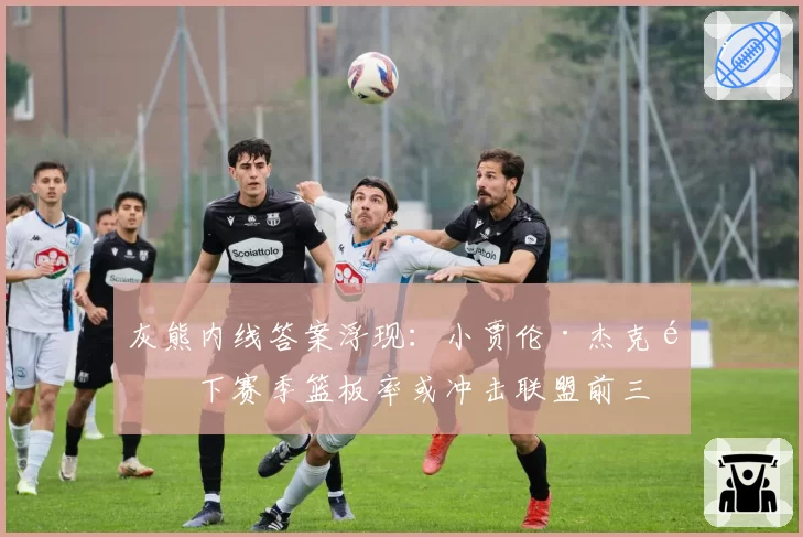 灰熊内线答案浮现：小贾伦·杰克逊下赛季篮板率或冲击联盟前三