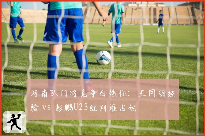 河南队门将竞争白热化：王国明经验 vs 彭鹏U23红利谁占优