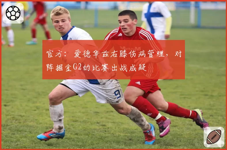 官方：爱德华兹右膝伤病管理，对阵掘金G2的比赛出战成疑