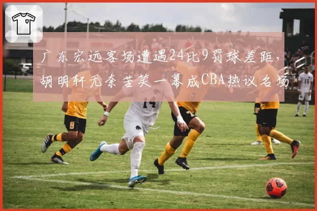 广东宏远客场遭遇24比9罚球差距,胡明轩无奈苦笑一幕成CBA热议名场面