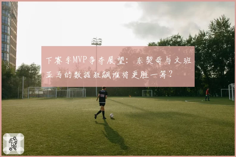 下赛季MVP争夺展望：东契奇与文班亚马的数据狂飙谁将更胜一筹？