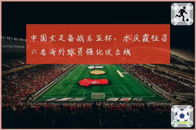 中国女足备战东亚杯，水庆霞征召六名海外球员强化攻击线