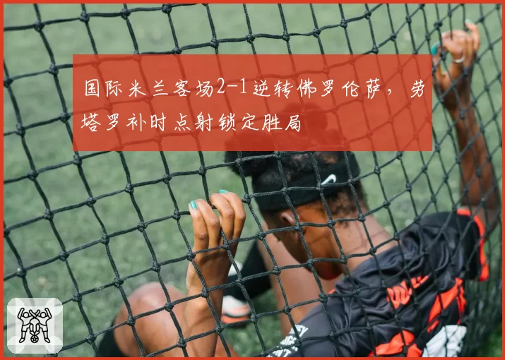 国际米兰客场2-1逆转佛罗伦萨,劳塔罗补时点射锁定胜局
