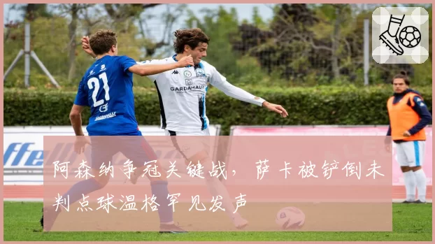 阿森纳争冠关键战，萨卡被铲倒未判点球温格罕见发声
