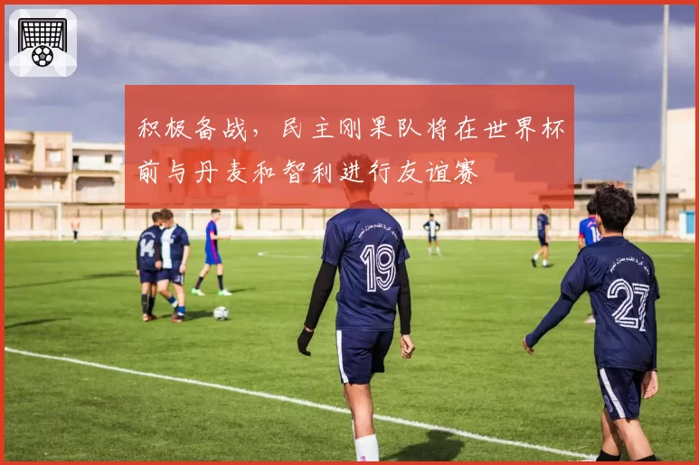 积极备战，民主刚果队将在世界杯前与丹麦和智利进行友谊赛