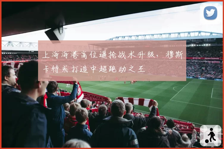 上海海港高位逼抢战术升级，穆斯卡特或打造中超跑动之王