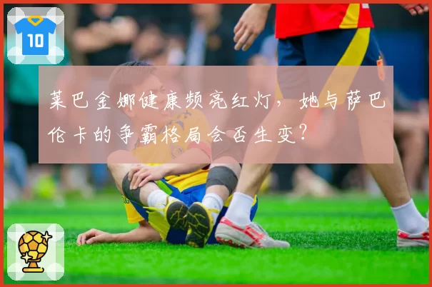 莱巴金娜健康频亮红灯,她与萨巴伦卡的争霸格局会否生变?