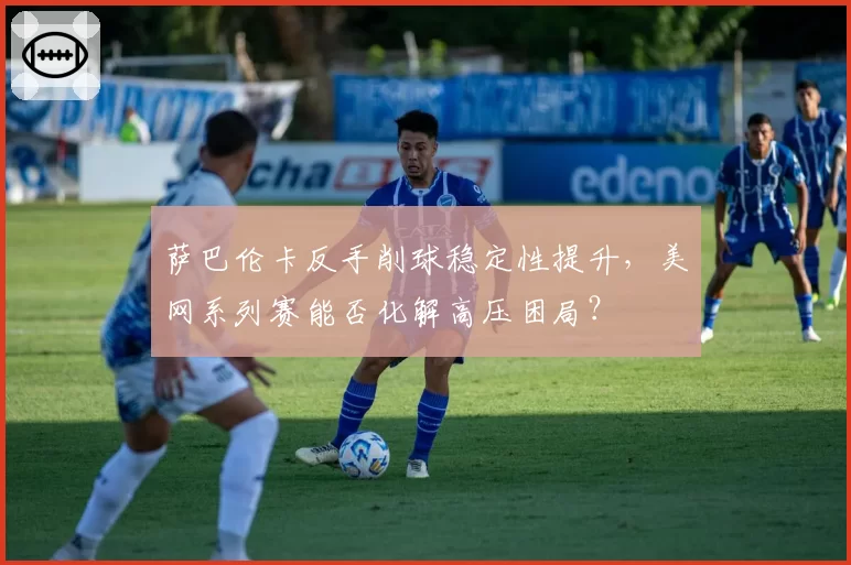 萨巴伦卡反手削球稳定性提升,美网系列赛能否化解高压困局?