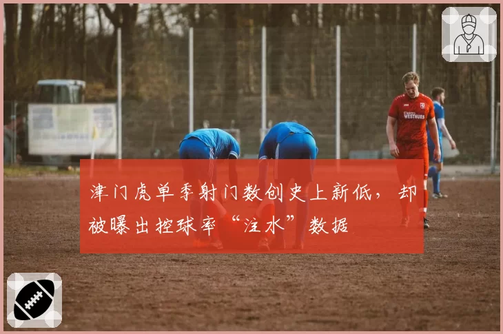 津门虎单季射门数创史上新低,却被曝出控球率“注水”数据