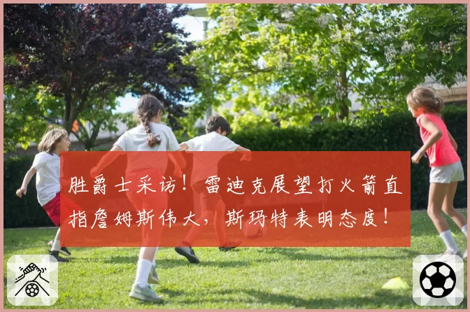 胜爵士采访！雷迪克展望打火箭直指詹姆斯伟大，斯玛特表明态度！