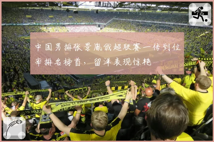 中国男排张景胤俄超联赛一传到位率排名榜首，留洋表现惊艳