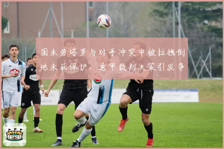 国米劳塔罗与对手冲突中被拉拽倒地未获保护,意甲裁判决策引发争议
