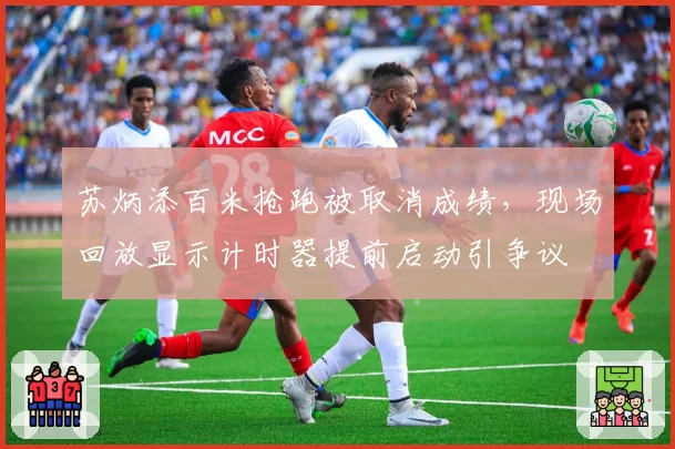 苏炳添百米抢跑被取消成绩，现场回放显示计时器提前启动引争议