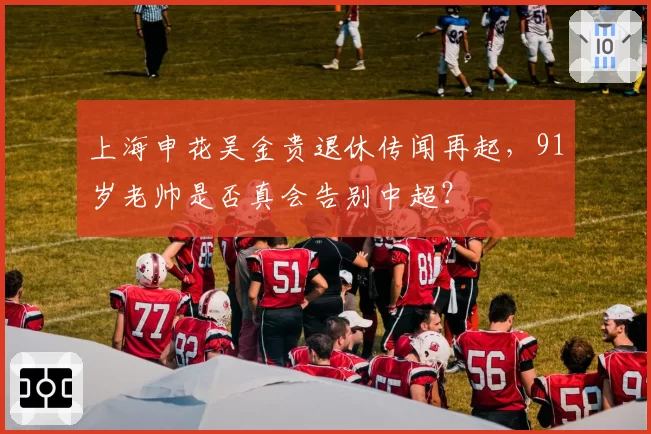 上海申花吴金贵退休传闻再起,91岁老帅是否真会告别中超?