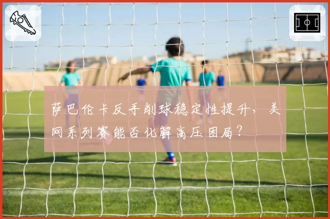 萨巴伦卡反手削球稳定性提升,美网系列赛能否化解高压困局?