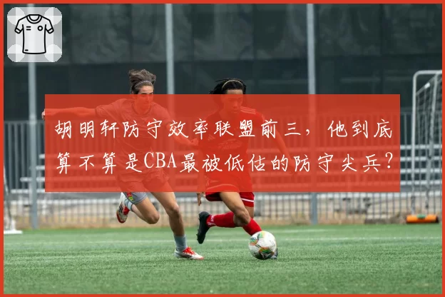 胡明轩防守效率联盟前三,他到底算不算是CBA最被低估的防守尖兵?