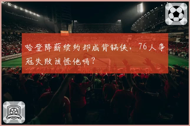 哈登降薪续约却成背锅侠，76人争冠失败该怪他吗？