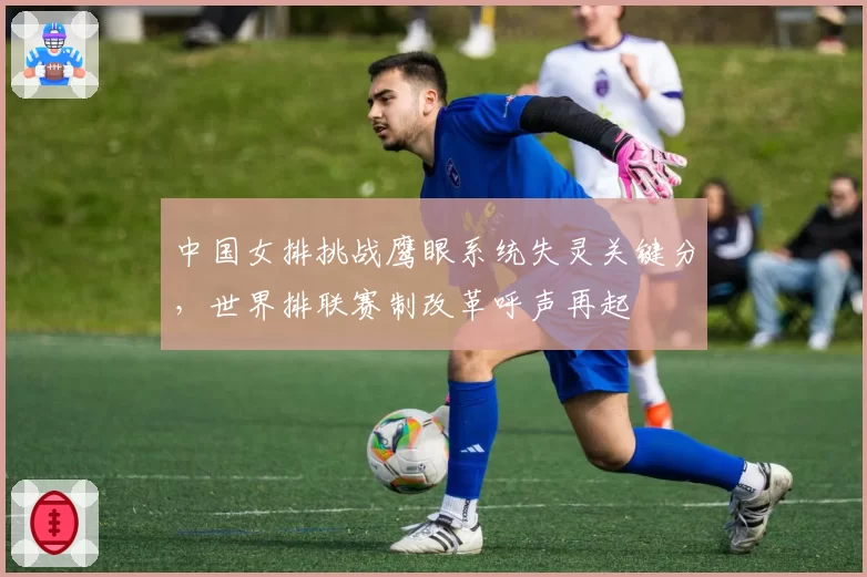 中国女排挑战鹰眼系统失灵关键分，世界排联赛制改革呼声再起