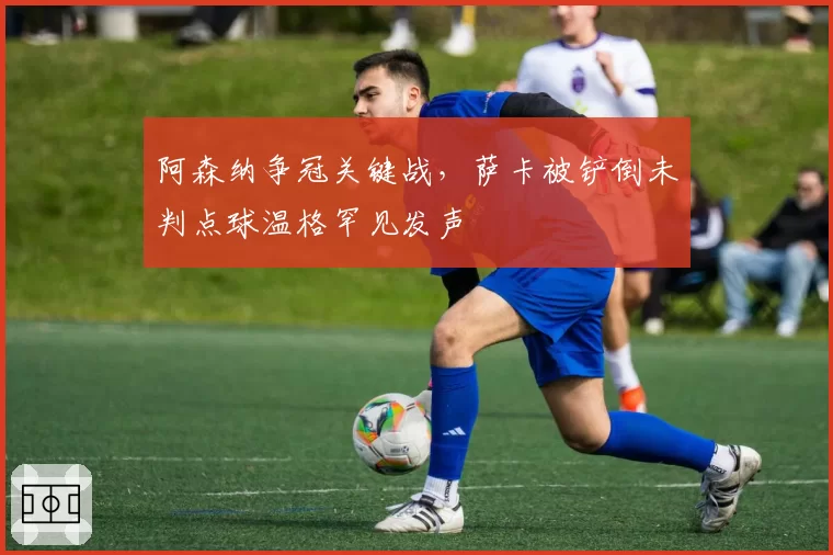 阿森纳争冠关键战，萨卡被铲倒未判点球温格罕见发声