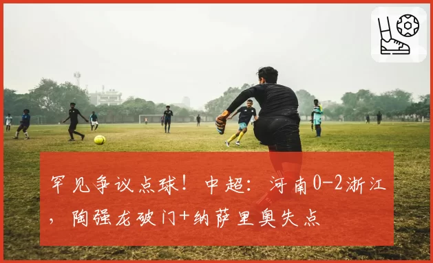罕见争议点球!中超:河南0-2浙江,陶强龙破门+纳萨里奥失点