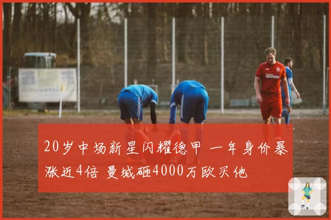20岁中场新星闪耀德甲 一年身价暴涨近4倍 曼城砸4000万欧买他