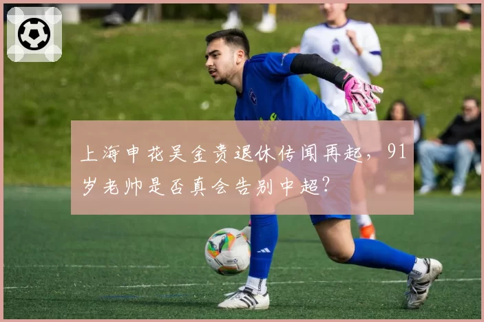 上海申花吴金贵退休传闻再起,91岁老帅是否真会告别中超?