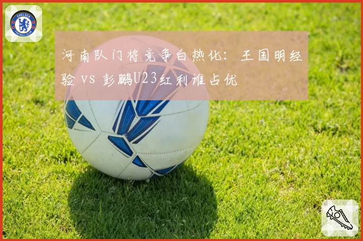 河南队门将竞争白热化：王国明经验 vs 彭鹏U23红利谁占优