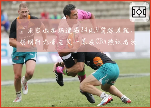 广东宏远客场遭遇24比9罚球差距，胡明轩无奈苦笑一幕成CBA热议名场面