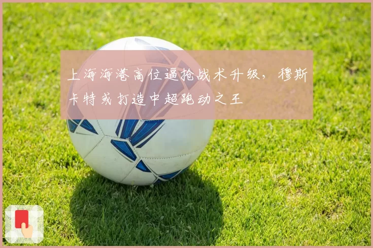 上海海港高位逼抢战术升级，穆斯卡特或打造中超跑动之王