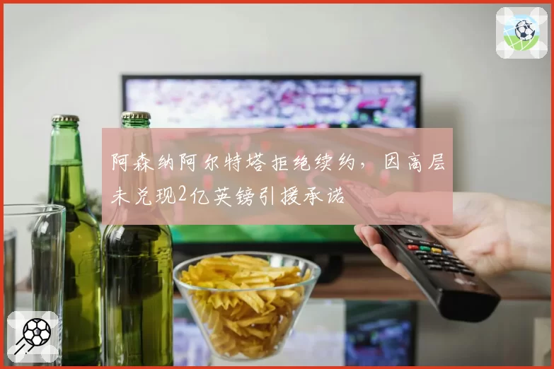 阿森纳阿尔特塔拒绝续约，因高层未兑现2亿英镑引援承诺