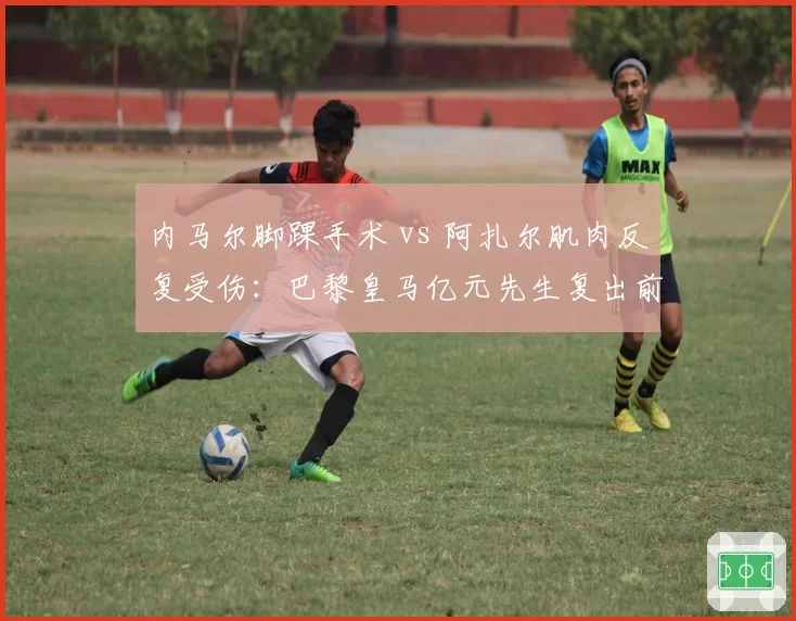 内马尔脚踝手术 vs 阿扎尔肌肉反复受伤：巴黎皇马亿元先生复出前景对比