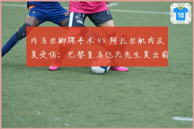 内马尔脚踝手术 vs 阿扎尔肌肉反复受伤：巴黎皇马亿元先生复出前景对比