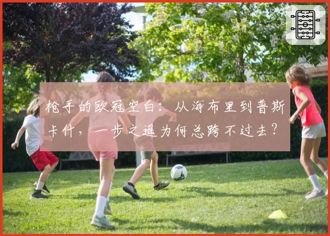 枪手的欧冠空白：从海布里到普斯卡什，一步之遥为何总跨不过去？